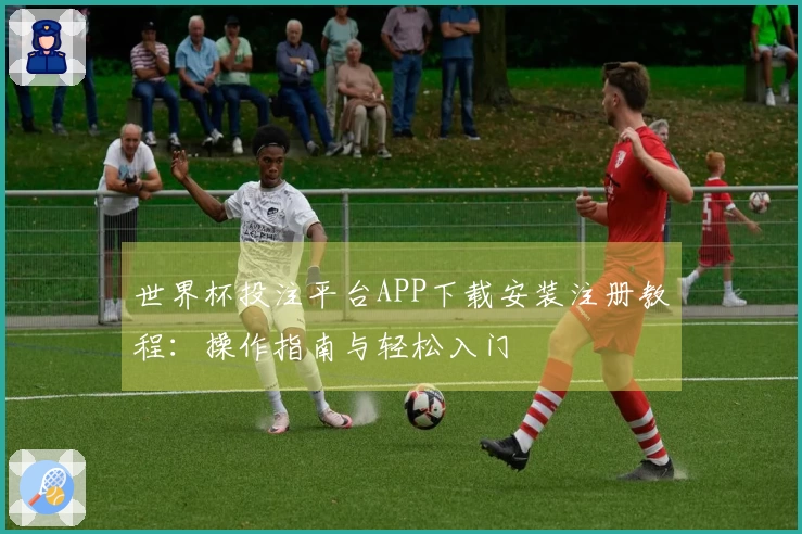 世界杯投注平台APP下载安装注册教程：操作指南与轻松入门