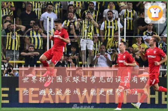 世界杯外围买球时常见的误区有哪些？避免这些坑才能更理智下注