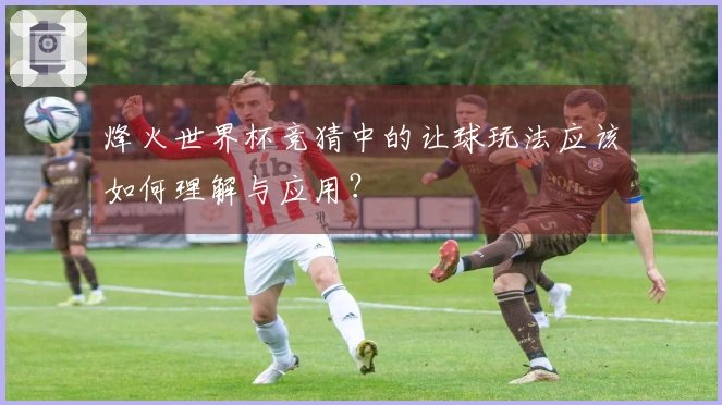 烽火世界杯竞猜中的让球玩法应该如何理解与应用？