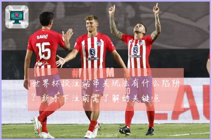 世界杯投注站串关玩法有什么陷阱？新手下注前需了解的关键点